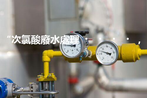 “次氯酸廢水處理，綠色環(huán)保新篇章”